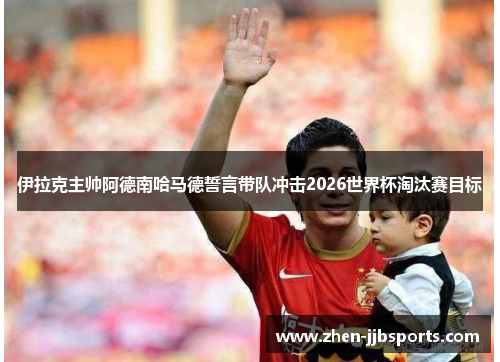 伊拉克主帅阿德南哈马德誓言带队冲击2026世界杯淘汰赛目标