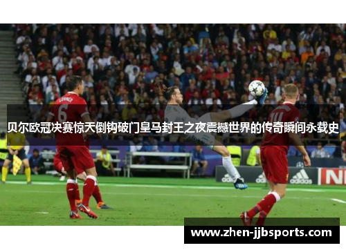 贝尔欧冠决赛惊天倒钩破门皇马封王之夜震撼世界的传奇瞬间永载史